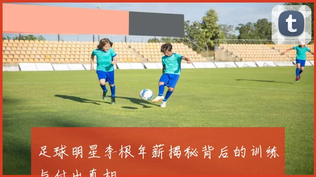 足球明星李根年薪揭秘背后的训练与付出真相