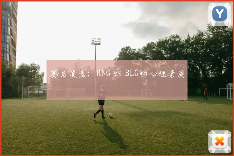 赛后复盘：RNG vs BLG的心理素质