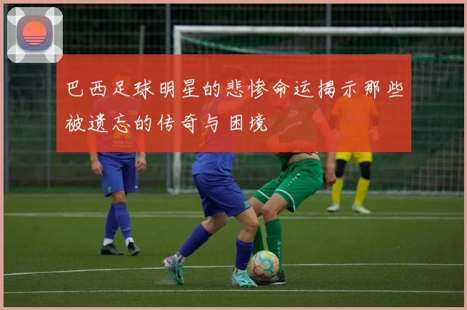 巴西足球明星的悲惨命运揭示那些被遗忘的传奇与困境