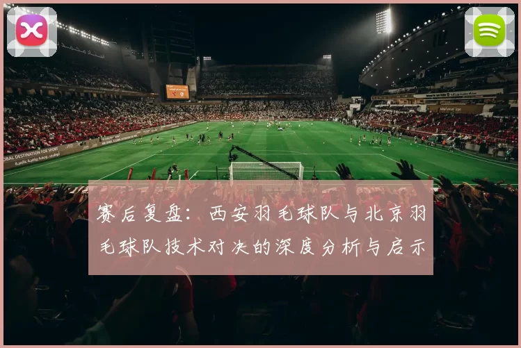 赛后复盘：西安羽毛球队与北京羽毛球队技术对决的深度分析与启示