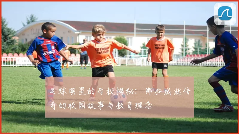 足球明星的母校揭秘：那些成就传奇的校园故事与教育理念