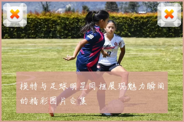 模特与足球明星同框展现魅力瞬间的精彩图片合集