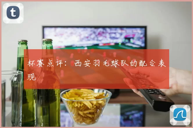 杯赛点评：西安羽毛球队的配合表现