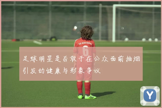 足球明星是否敢于在公众面前抽烟引发的健康与形象争议