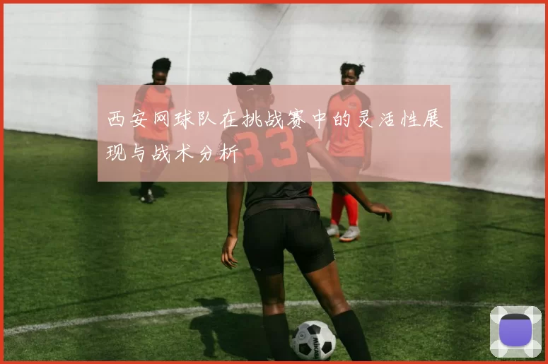 西安网球队在挑战赛中的灵活性展现与战术分析